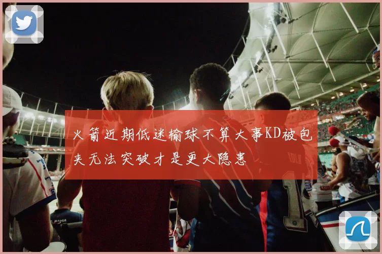 火箭近期低迷输球不算大事KD被包夹无法突破才是更大隐患