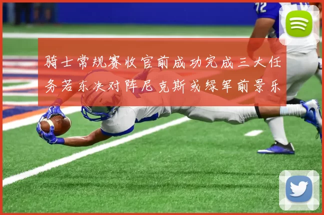 骑士常规赛收官前成功完成三大任务若东决对阵尼克斯或绿军前景乐观