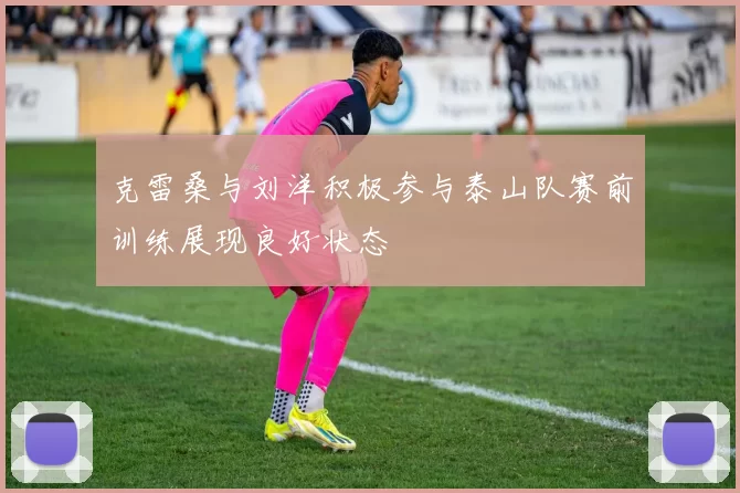 克雷桑与刘洋积极参与泰山队赛前训练展现良好状态
