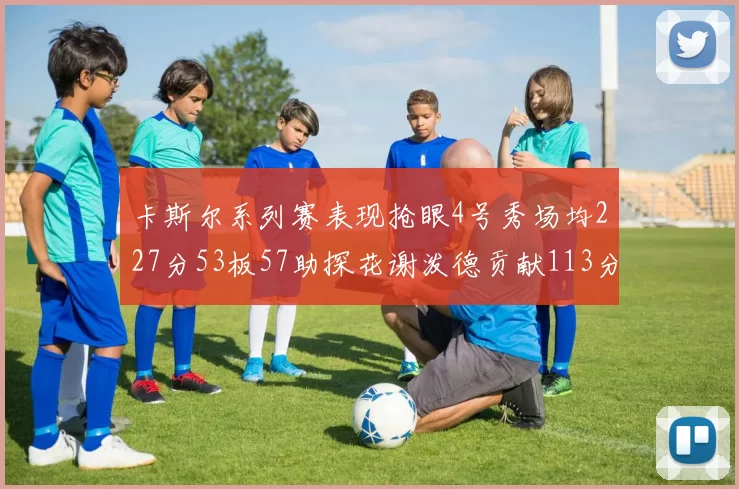 卡斯尔系列赛表现抢眼4号秀场均227分53板57助探花谢泼德贡献113分7助攻
