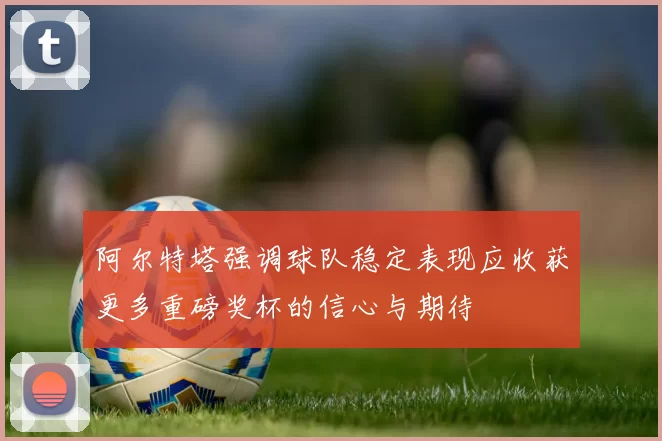 阿尔特塔强调球队稳定表现应收获更多重磅奖杯的信心与期待