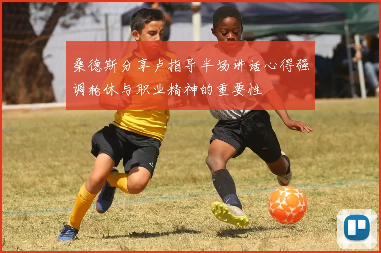 桑德斯分享卢指导半场讲话心得强调轮休与职业精神的重要性