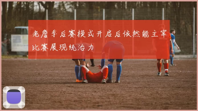 老詹季后赛模式开启后依然能主宰比赛展现统治力