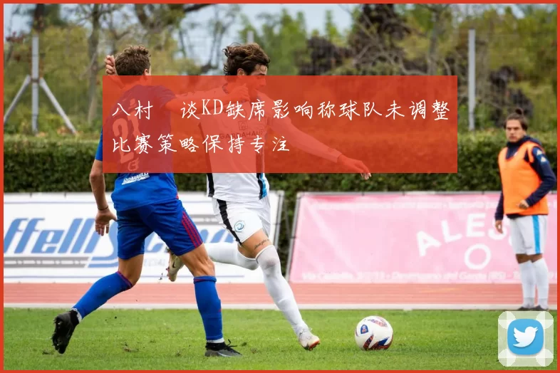 八村塁谈KD缺席影响称球队未调整比赛策略保持专注