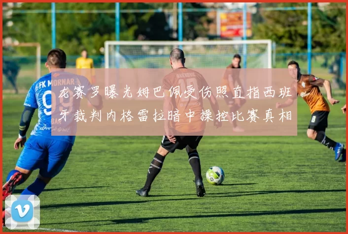 龙赛罗曝光姆巴佩受伤照直指西班牙裁判内格雷拉暗中操控比赛真相
