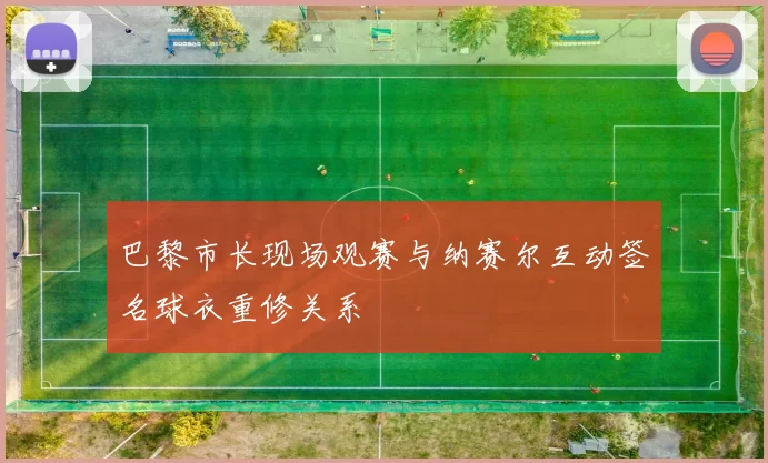 巴黎市长现场观赛与纳赛尔互动签名球衣重修关系