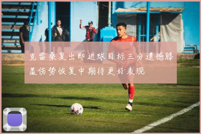 克雷桑复出即进球目标三分遗憾膝盖伤势恢复中期待更好表现