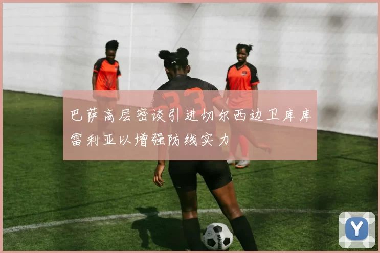 巴萨高层密谈引进切尔西边卫库库雷利亚以增强防线实力