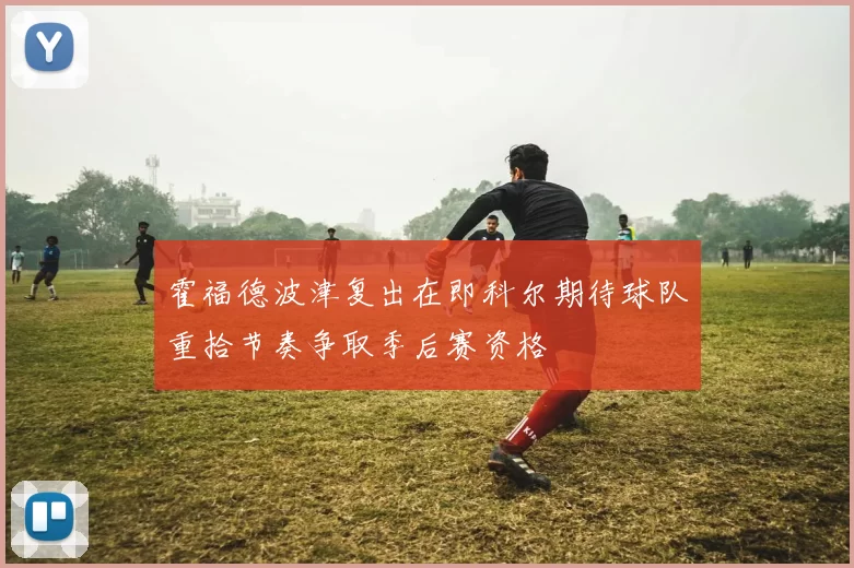霍福德波津复出在即科尔期待球队重拾节奏争取季后赛资格
