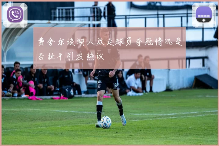 费舍尔谈湖人放走球员夺冠情况是否扯平引发热议