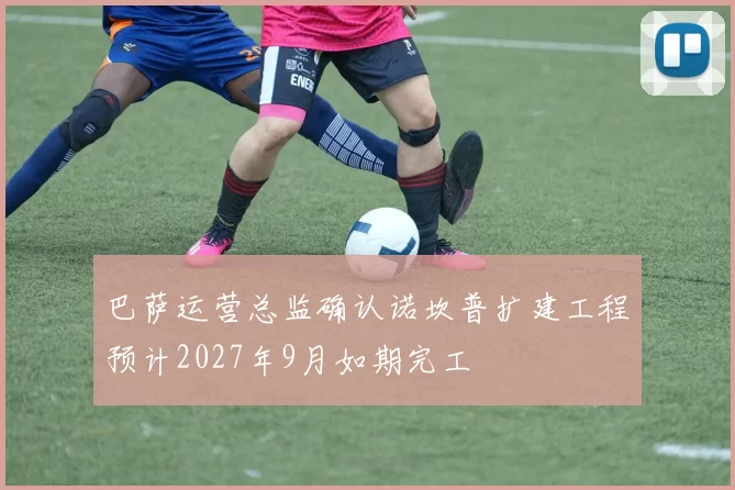 巴萨运营总监确认诺坎普扩建工程预计2027年9月如期完工