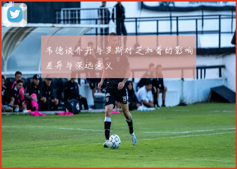 韦德谈乔丹与罗斯对芝加哥的影响差异与深远意义