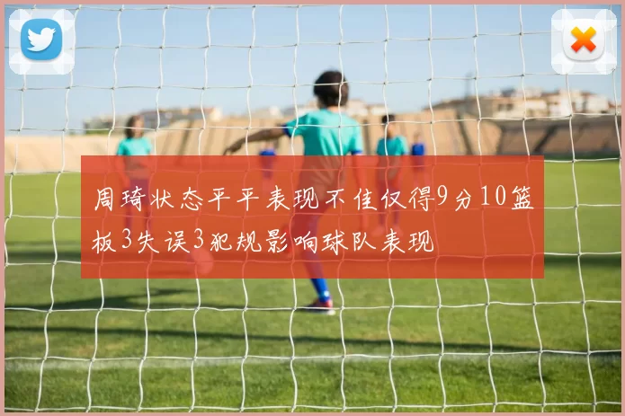 周琦状态平平表现不佳仅得9分10篮板3失误3犯规影响球队表现