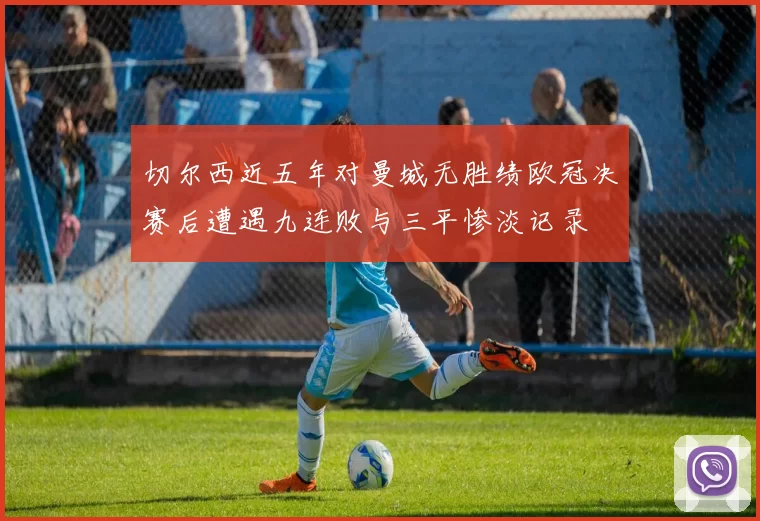 切尔西近五年对曼城无胜绩欧冠决赛后遭遇九连败与三平惨淡记录