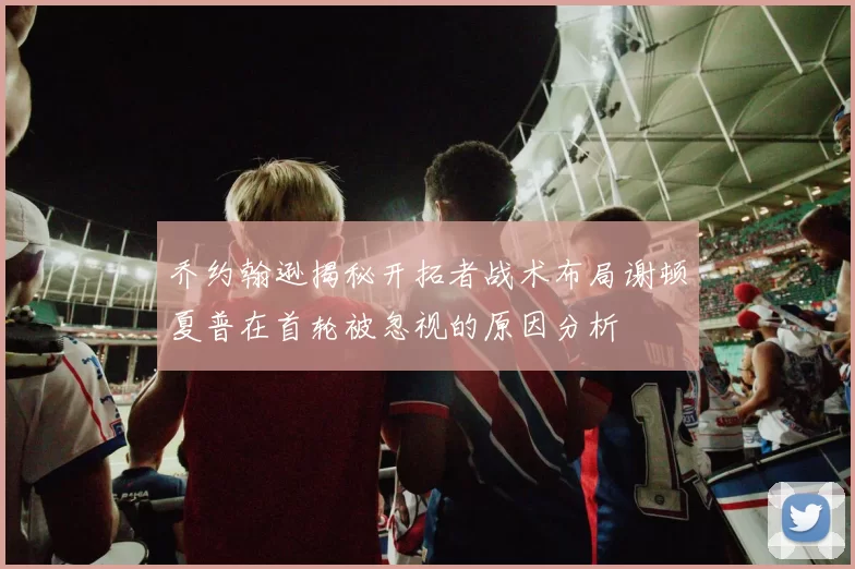 乔约翰逊揭秘开拓者战术布局谢顿夏普在首轮被忽视的原因分析