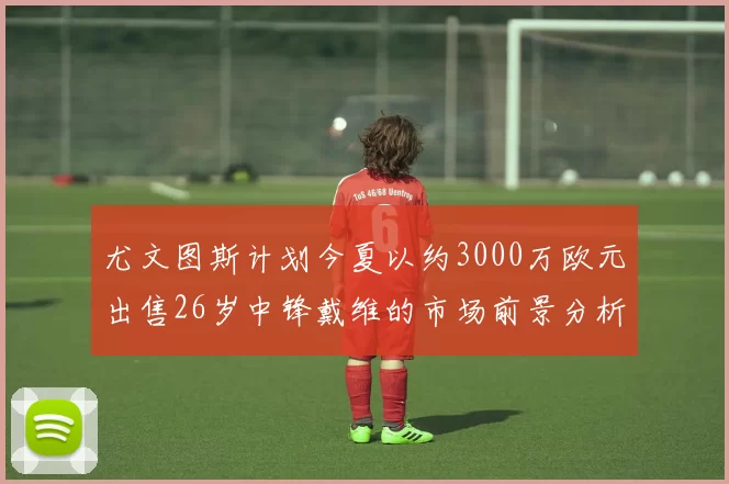 尤文图斯计划今夏以约3000万欧元出售26岁中锋戴维的市场前景分析