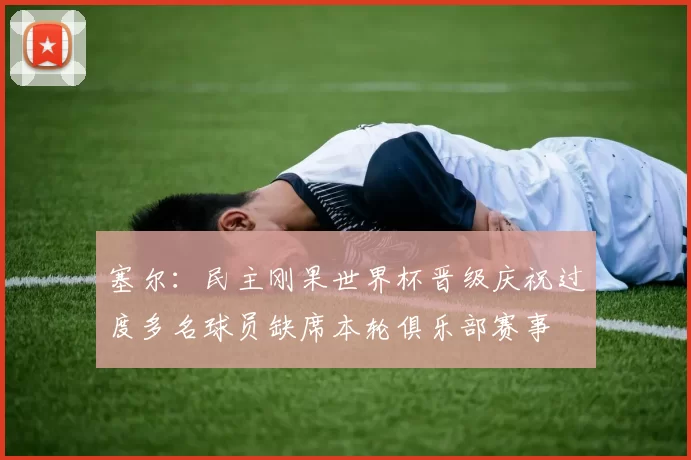 塞尔：民主刚果世界杯晋级庆祝过度多名球员缺席本轮俱乐部赛事