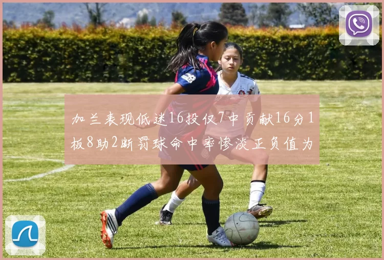 加兰表现低迷16投仅7中贡献16分1板8助2断罚球命中率惨淡正负值为负24
