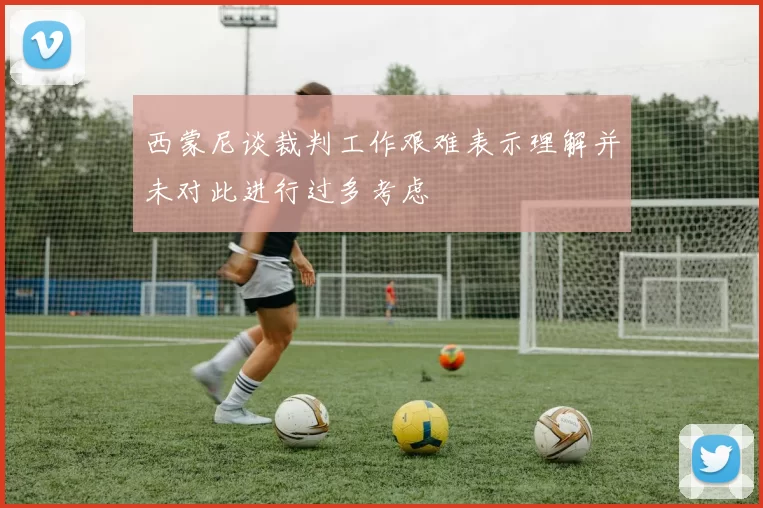 西蒙尼谈裁判工作艰难表示理解并未对此进行过多考虑