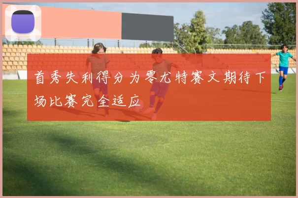 首秀失利得分为零尤特赛文期待下场比赛完全适应