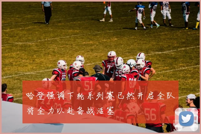 哈登强调下轮系列赛已然开启全队将全力以赴备战活塞