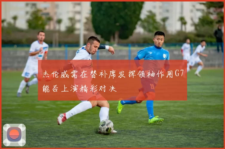 杰伦威需在替补席发挥领袖作用G7能否上演精彩对决