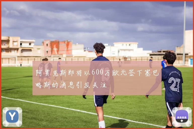 阿贾克斯即将以600万欧元签下塞巴略斯的消息引发关注