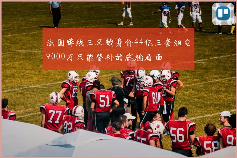 法国锋线三叉戟身价44亿三套组合9000万只能替补的尴尬局面