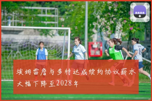 埃姆雷詹与多特达成续约协议薪水大幅下降至2028年