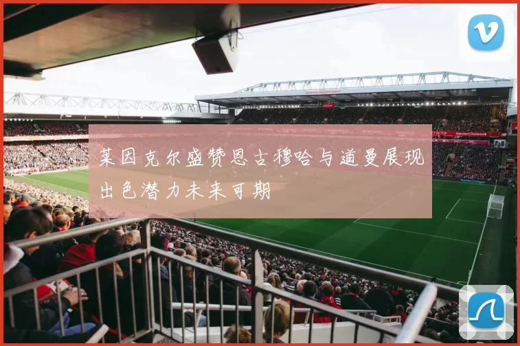 莱因克尔盛赞恩古穆哈与道曼展现出色潜力未来可期