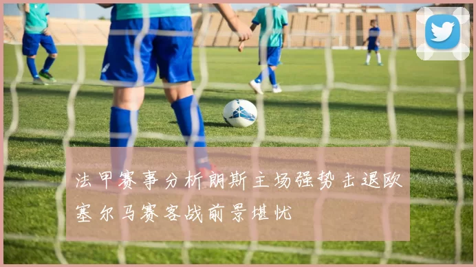 法甲赛事分析朗斯主场强势击退欧塞尔马赛客战前景堪忧