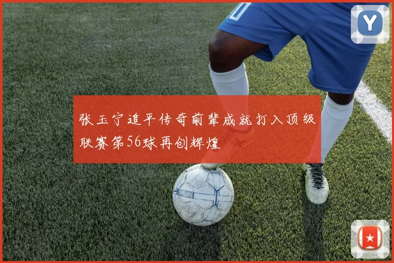 张玉宁追平传奇前辈成就打入顶级联赛第56球再创辉煌