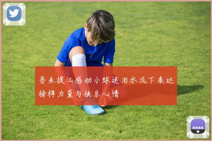 吾米提江感动小球迷泪水流下表达榜样力量与快乐心情