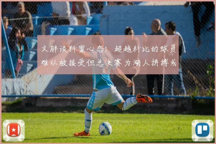 文胖谈科蜜心态：超越科比的球员难以被接受但总决赛为湖人拼搏或可妥协
