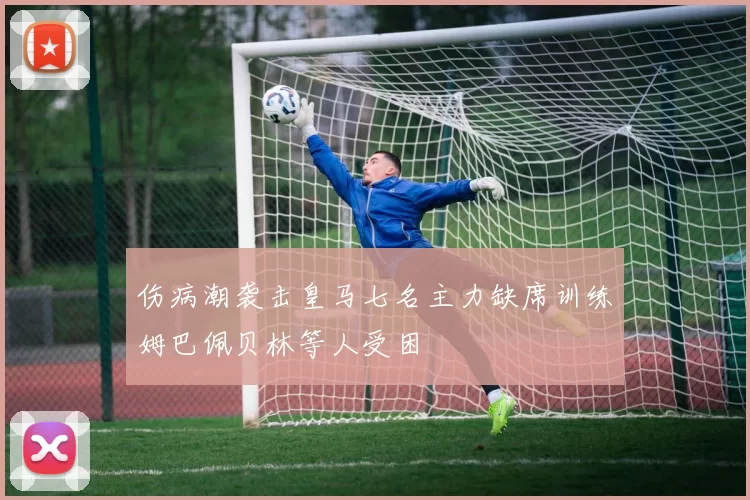伤病潮袭击皇马七名主力缺席训练姆巴佩贝林等人受困