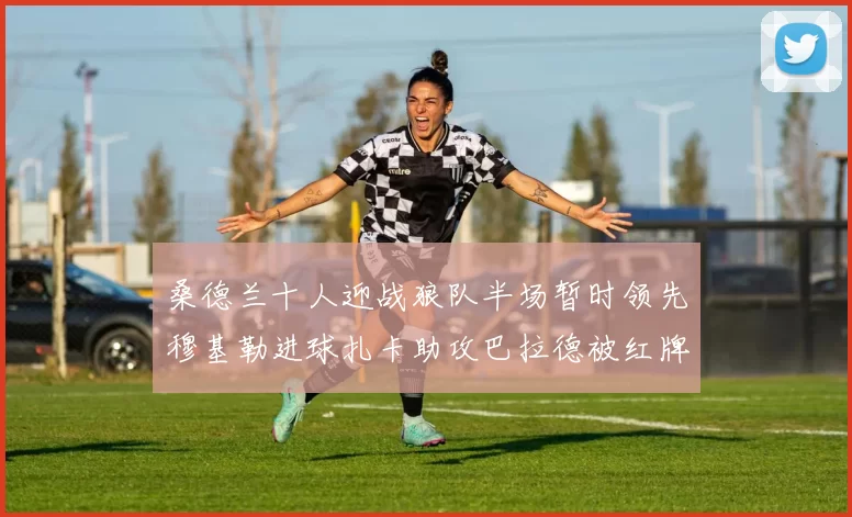 桑德兰十人迎战狼队半场暂时领先穆基勒进球扎卡助攻巴拉德被红牌罚下