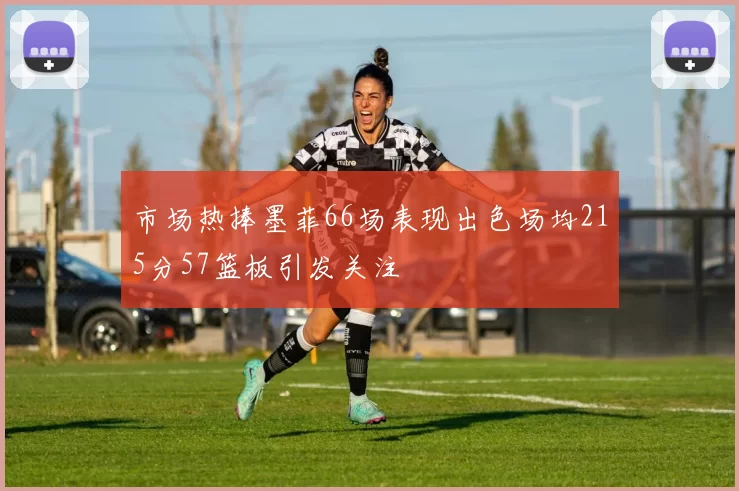 市场热捧墨菲66场表现出色场均215分57篮板引发关注